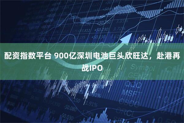 配资指数平台 900亿深圳电池巨头欣旺达，赴港再战IPO