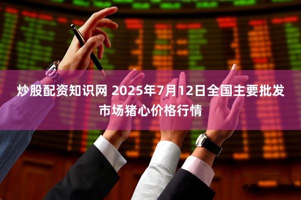 炒股配资知识网 2025年7月12日全国主要批发市场猪心价格行情
