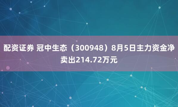 配资证券 冠中生态（300948）8月5日主力资金净卖出214.72万元