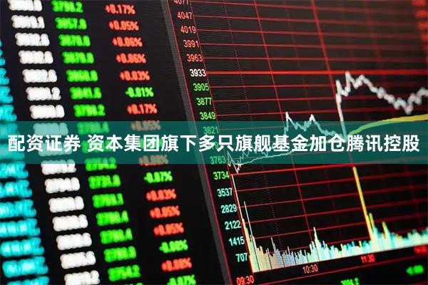 配资证券 资本集团旗下多只旗舰基金加仓腾讯控股