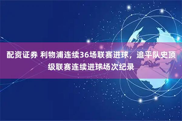 配资证券 利物浦连续36场联赛进球，追平队史顶级联赛连续进球场次纪录