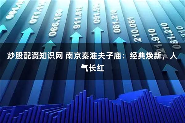 炒股配资知识网 南京秦淮夫子庙：经典焕新，人气长红