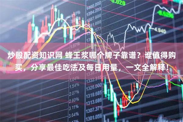 炒股配资知识网 蜂王浆哪个牌子靠谱？谁值得购买，分享最佳吃法及每日用量，一文全解释！